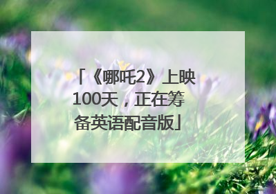 《哪吒2》上映100天，正在筹备英语配音版