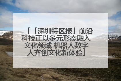 「深圳特区报」前沿科技正以多元形态融入文化领域 机器人数字人齐创文化新体验
