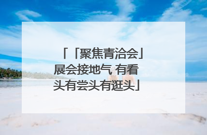 「聚焦青洽会」展会接地气 有看头有尝头有逛头