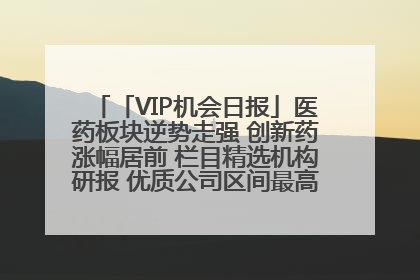 「VIP机会日报」医药板块逆势走强 创新药涨幅居前 栏目精选机构研报 优质公司区间最高涨34.9%