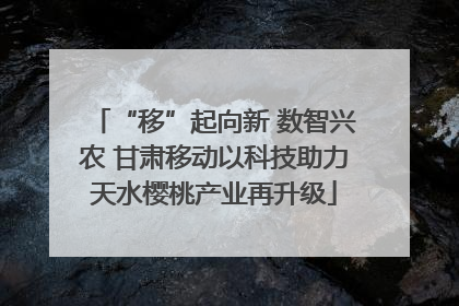 “移”起向新 数智兴农 甘肃移动以科技助力天水樱桃产业再升级