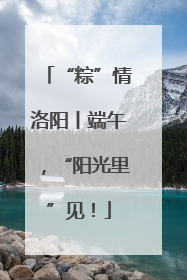 “粽”情洛阳丨端午，“阳光里”见！