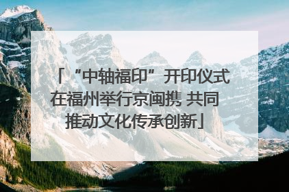 “中轴福印”开印仪式在福州举行京闽携 共同推动文化传承创新