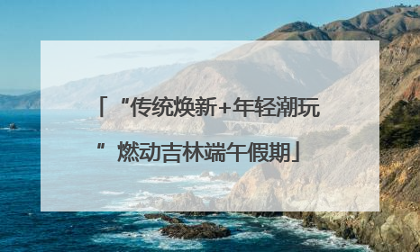 “传统焕新+年轻潮玩”燃动吉林端午假期