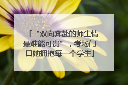 “双向奔赴的师生情最难能可贵”，考场门口她拥抱每一个学生