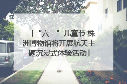 “六一”儿童节 株洲博物馆将开展航天主题沉浸式体验活动