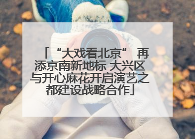“大戏看北京” 再添京南新地标 大兴区与开心麻花开启演艺之都建设战略合作