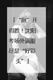 “旗”开得胜！沈阳考场外满眼尽是“好彩头”