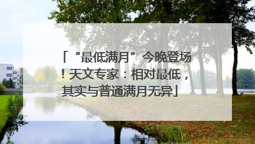 “最低满月”今晚登场！天文专家：相对最低，其实与普通满月无异