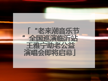 “老来潮音乐节”全国巡演临沂站 王雅宁助老公益演唱会即将启幕