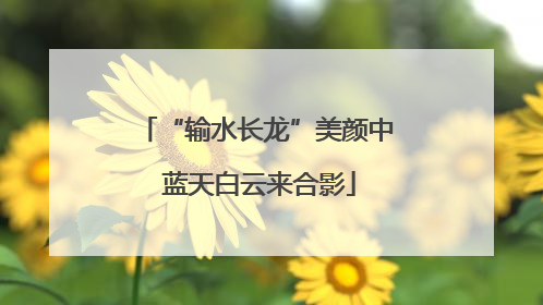 “输水长龙”美颜中 蓝天白云来合影