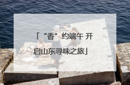 “香”约端午 开启山东寻味之旅
