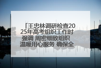 王忠林调研检查2025年高考组织工作时强调 周密细致组织 温暖用心服务 确保全省高考安全有序顺利