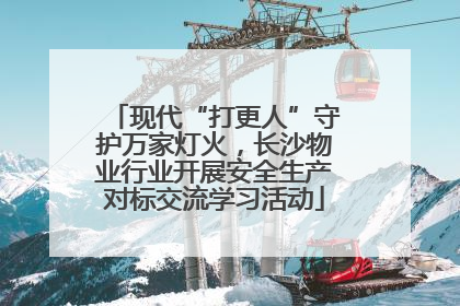 现代“打更人”守护万家灯火，长沙物业行业开展安全生产对标交流学习活动