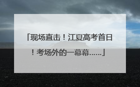 现场直击！江夏高考首日！考场外的一幕幕……