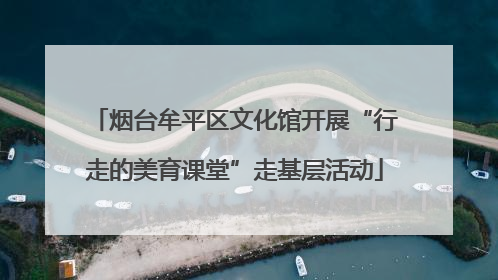 烟台牟平区文化馆开展“行走的美育课堂”走基层活动