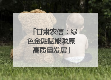 甘肃农信：绿色金融赋能陇原高质量发展