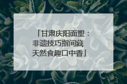 甘肃庆阳面塑：非遗技巧指间藏 天然食趣口中香