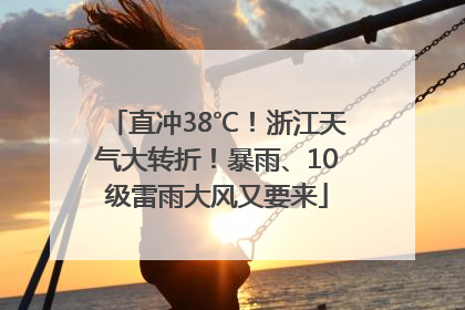 直冲38℃！浙江天气大转折！暴雨、10级雷雨大风又要来