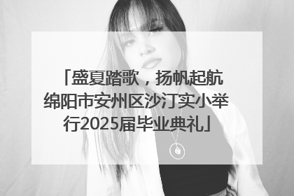 盛夏踏歌，扬帆起航 绵阳市安州区沙汀实小举行2025届毕业典礼