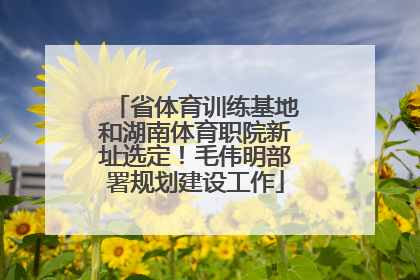 省体育训练基地和湖南体育职院新址选定！毛伟明部署规划建设工作