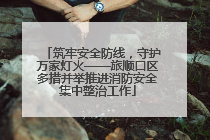 筑牢安全防线，守护万家灯火——旅顺口区多措并举推进消防安全集中整治工作