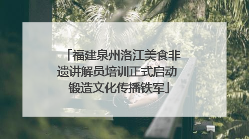 福建泉州洛江美食非遗讲解员培训正式启动 锻造文化传播铁军