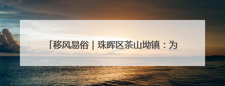 移风易俗｜珠晖区茶山坳镇：为婚丧“减负” 为家庭“减压”