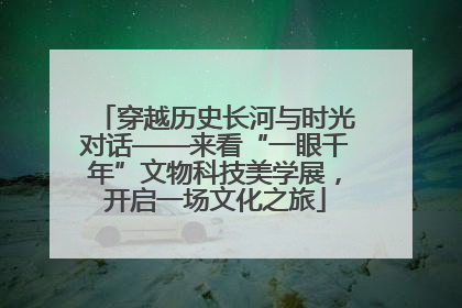穿越历史长河与时光对话——来看“一眼千年”文物科技美学展，开启一场文化之旅