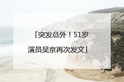 突发意外！51岁演员吴京再次发文
