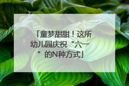 童梦甜甜！这所幼儿园庆祝“六一”的N种方式