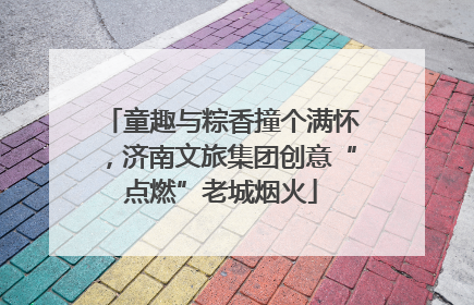 童趣与粽香撞个满怀，济南文旅集团创意“点燃”老城烟火