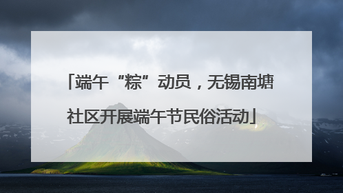 端午“粽”动员，无锡南塘社区开展端午节民俗活动