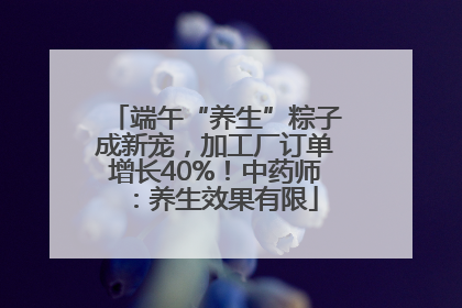 端午“养生”粽子成新宠，加工厂订单增长40%！中药师：养生效果有限