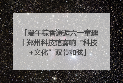 端午粽香邂逅六一童趣丨郑州科技馆奏响“科技+文化”双节和弦