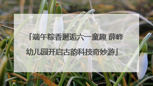 端午粽香邂逅六一童趣 薛峰幼儿园开启古韵科技奇妙游