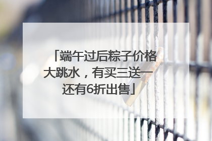 端午过后粽子价格大跳水，有买三送一还有6折出售