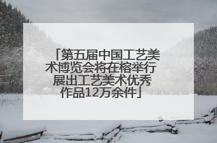 第五届中国工艺美术博览会将在榕举行 展出工艺美术优秀作品12万余件