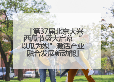 第37届北京大兴西瓜节盛大启幕 “以瓜为媒”激活产业融合发展新动能