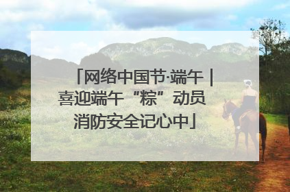 网络中国节·端午｜喜迎端午“粽”动员 消防安全记心中