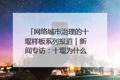 网络城市治理的十堰样板系列报道｜新闻专访：十堰为什么成为“黑马型”城市治理网络维度典型