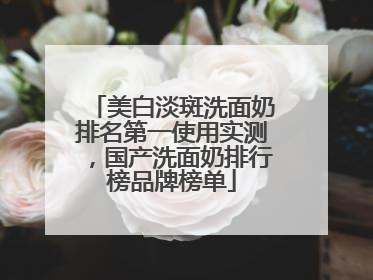 美白淡斑洗面奶排名第一使用实测，国产洗面奶排行榜品牌榜单