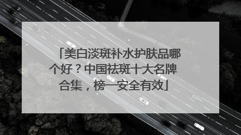美白淡斑补水护肤品哪个好？中国祛斑十大名牌合集，榜一安全有效