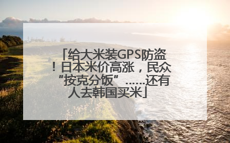 给大米装GPS防盗！日本米价高涨，民众“按克分饭”……还有人去韩国买米