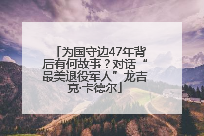 为国守边47年背后有何故事？对话“最美退役军人”龙吉克·卡德尔