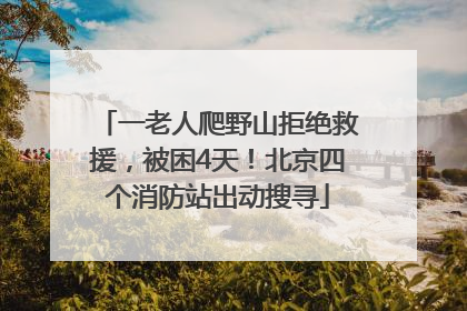一老人爬野山拒绝救援，被困4天！北京四个消防站出动搜寻
