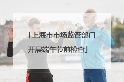 上海市市场监管部门开展端午节前检查
