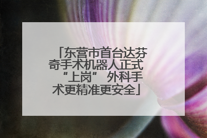 东营市首台达芬奇手术机器人正式“上岗” 外科手术更精准更安全