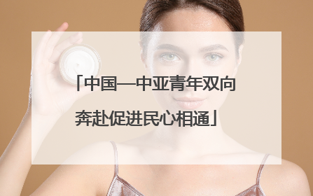 中国—中亚青年双向奔赴促进民心相通