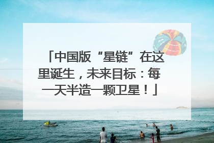 中国版“星链”在这里诞生，未来目标：每一天半造一颗卫星！